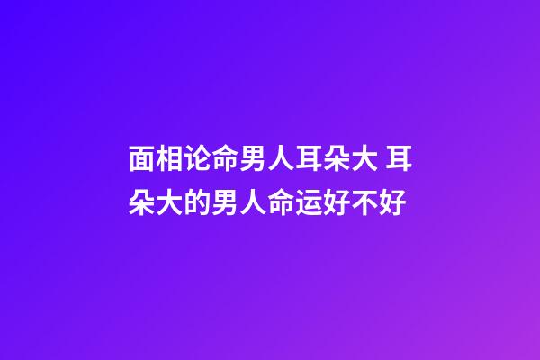 面相论命男人耳朵大 耳朵大的男人命运好不好